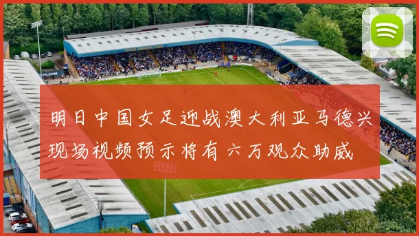 明日中国女足迎战澳大利亚马德兴现场视频预示将有六万观众助威
