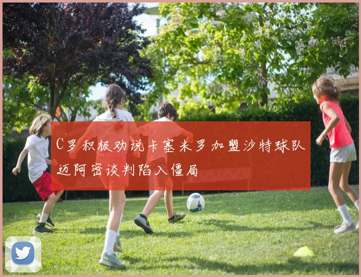 C罗积极劝说卡塞米罗加盟沙特球队迈阿密谈判陷入僵局