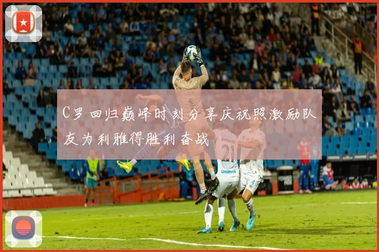 C罗回归巅峰时刻分享庆祝照激励队友为利雅得胜利奋战