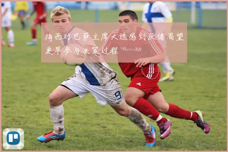 梅西对巴萨主席大选感到厌倦渴望更早参与决策过程