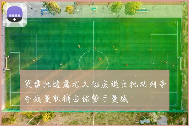 莫雷托透露尤文彻底退出托纳利争夺战曼联稍占优势于曼城