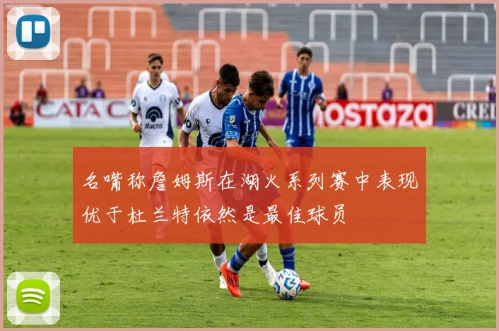 名嘴称詹姆斯在湖火系列赛中表现优于杜兰特依然是最佳球员
