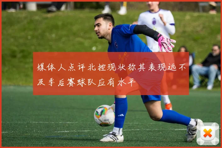 媒体人点评北控现状称其表现远不及季后赛球队应有水平