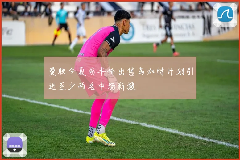 曼联今夏或半价出售乌加特计划引进至少两名中场新援