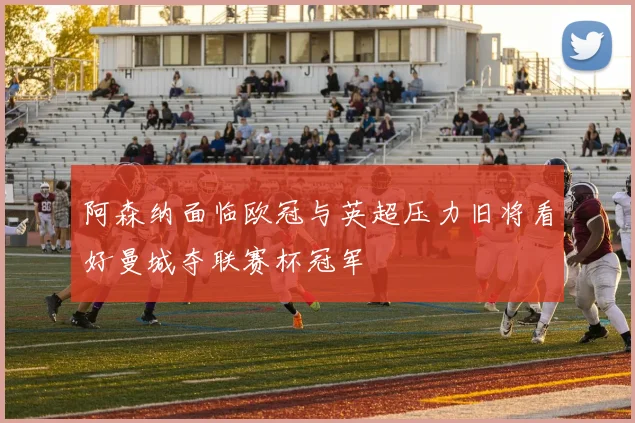 阿森纳面临欧冠与英超压力旧将看好曼城夺联赛杯冠军