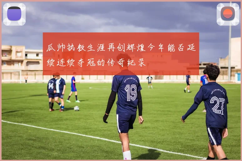 瓜帅执教生涯再创辉煌今年能否延续连续夺冠的传奇纪录