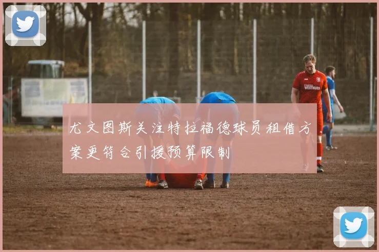 尤文图斯关注特拉福德球员租借方案更符合引援预算限制