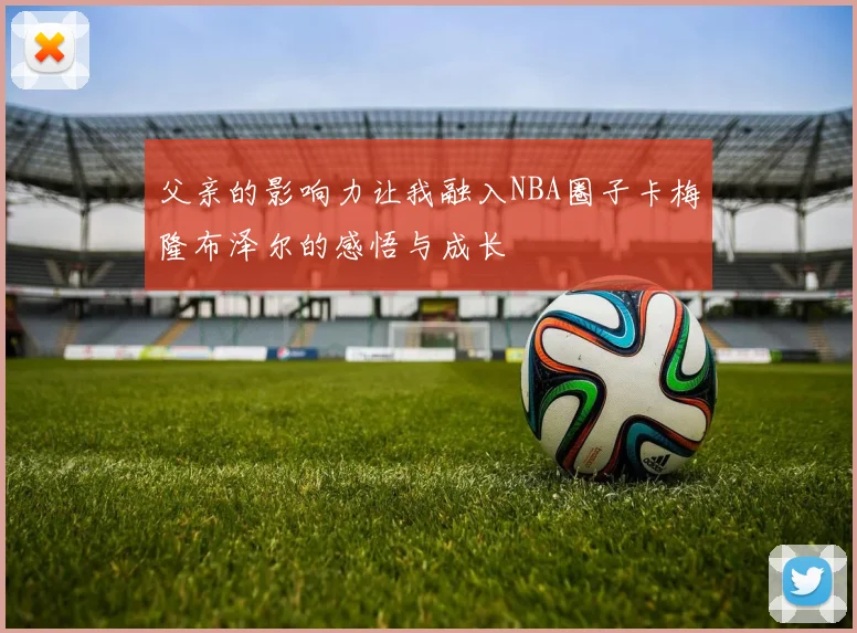 父亲的影响力让我融入NBA圈子卡梅隆布泽尔的感悟与成长