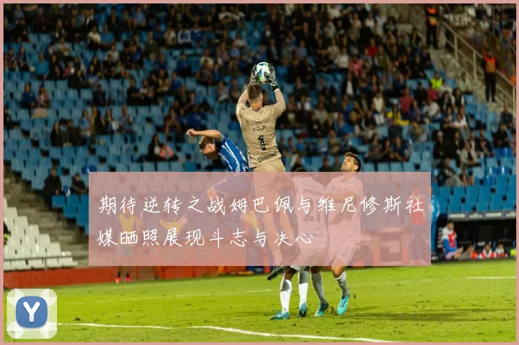 期待逆转之战姆巴佩与维尼修斯社媒晒照展现斗志与决心