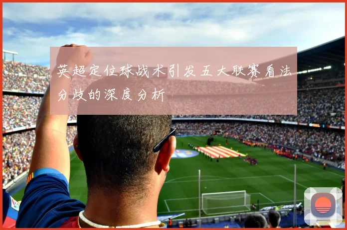英超定位球战术引发五大联赛看法分歧的深度分析