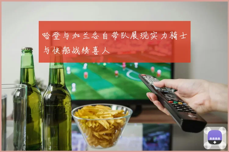 哈登与加兰各自带队展现实力骑士与快船战绩喜人